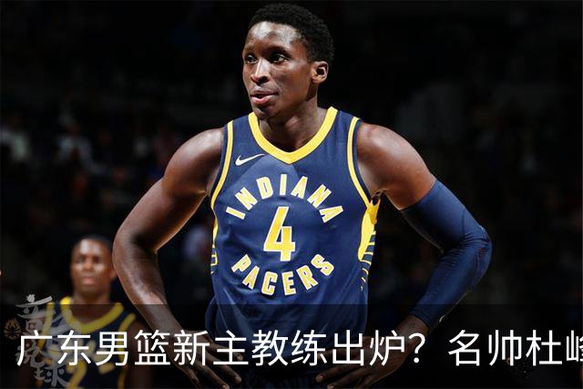 广东男篮新主教练出炉？名帅杜峰要下课？朱芳雨想邀请1人加盟！