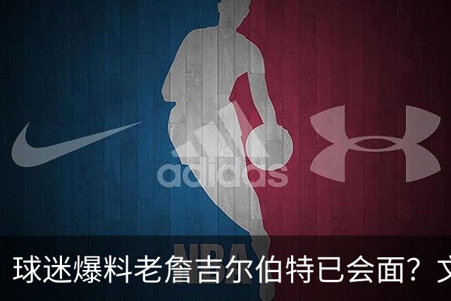 球迷爆料老詹吉尔伯特已会面？文胖：不清楚 但14年他们就会面过